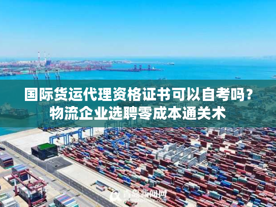 国际货运代理资格证书可以自考吗?物流企业选聘零成本通关术 国际货运代理资格证书可以自考吗?物流企业选聘零成本通关术