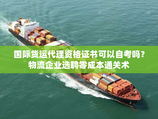 国际货运代理资格证书可以自考吗?物流企业选聘零成本通关术 国际货运代理资格证书可以自考吗?物流企业选聘零成本通关术