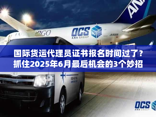 国际货运代理员证书报名时间过了？抓住2025年6月最后机会的3个妙招