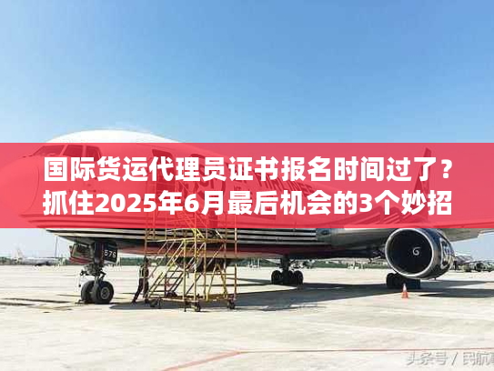 国际货运代理员证书报名时间过了？抓住2025年6月最后机会的3个妙招