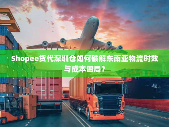 Shopee货代深圳仓如何破解东南亚物流时效与成本困局? Shopee货代深圳仓如何破解东南亚物流时效与成本困局?