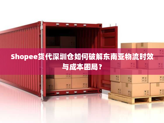 Shopee货代深圳仓如何破解东南亚物流时效与成本困局? Shopee货代深圳仓如何破解东南亚物流时效与成本困局?
