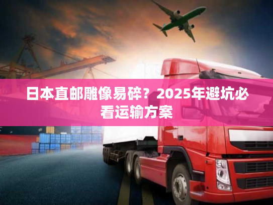 日本直邮雕像易碎？2025年避坑必看运输方案