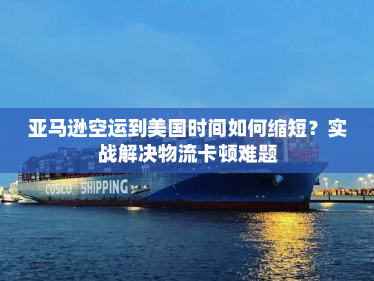 亚马逊空运到美国时间如何缩短？实战解决物流卡顿难题
