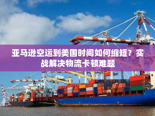 亚马逊空运到美国时间如何缩短？实战解决物流卡顿难题