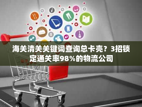 海关清关关键词查询总卡壳？3招锁定通关率98%的物流公司
