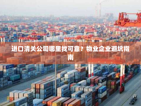 进口清关公司哪里找可靠?物业企业避坑指南 进口清关公司哪里找可靠?物业企业避坑指南