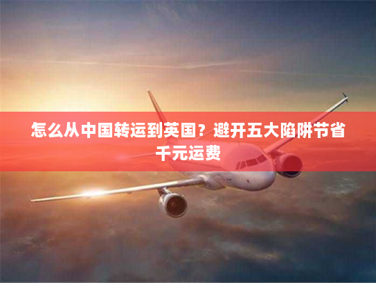 怎么从中国转运到英国?避开五大陷阱节省千元运费 怎么从中国转运到英国?避开五大陷阱节省千元运费