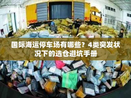 国际海运停车场有哪些？4类突发状况下的选仓避坑手册