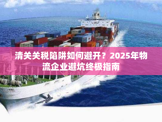 清关关税陷阱如何避开?2025年物流企业避坑终极指南 清关关税陷阱如何避开?2025年物流企业避坑终极指南