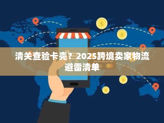 清关查验卡壳？2025跨境卖家物流避雷清单