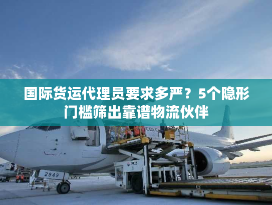 国际货运代理员要求多严？5个隐形门槛筛出靠谱物流伙伴