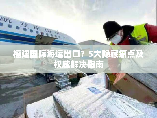 福建国际海运出口?5大隐藏痛点及权威解决指南 福建国际海运出口?5大隐藏痛点及权威解决指南