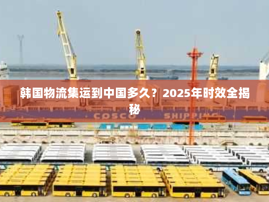 韩国物流集运到中国多久?2025年时效全揭秘 韩国物流集运到中国多久?2025年时效全揭秘