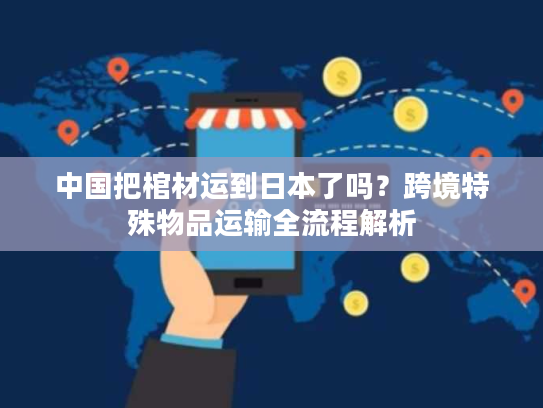 中国把棺材运到日本了吗？跨境特殊物品运输全流程解析