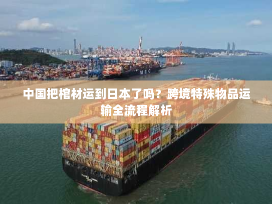 中国把棺材运到日本了吗?跨境特殊物品运输全流程解析 中国把棺材运到日本了吗?跨境特殊物品运输全流程解析