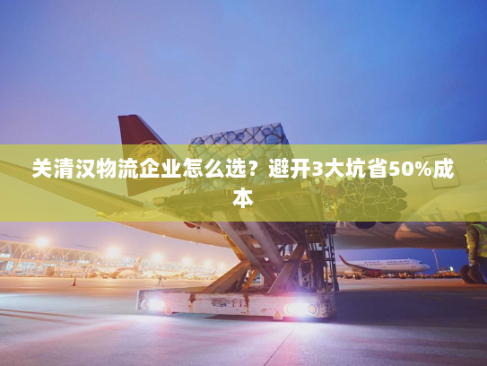 关清汉物流企业怎么选？避开3大坑省50%成本