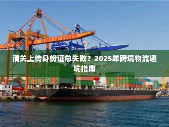 清关上传身份证总失败?2025年跨境物流避坑指南 清关上传身份证总失败?2025年跨境物流避坑指南