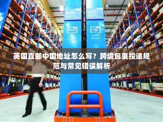 英国直邮中国地址怎么写？跨境包裹投递规范与常见错误解析
