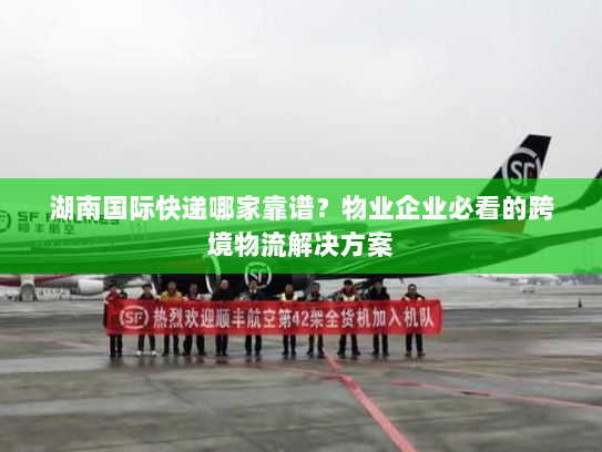 湖南国际快递哪家靠谱?物业企业必看的跨境物流解决方案 湖南国际快递哪家靠谱?物业企业必看的跨境物流解决方案