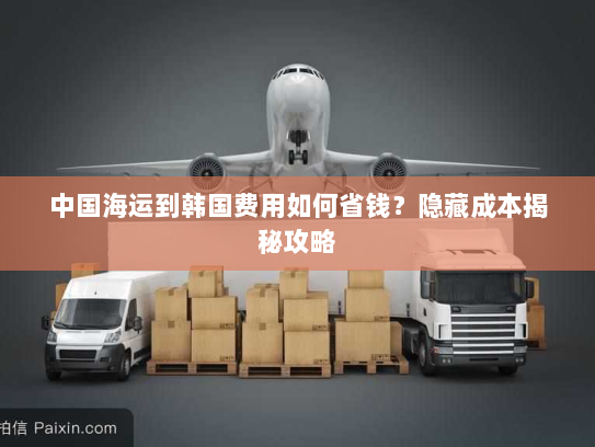 中国海运到韩国费用如何省钱?隐藏成本揭秘攻略 中国海运到韩国费用如何省钱?隐藏成本揭秘攻略