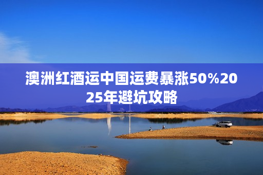 澳洲红酒运中国运费暴涨50%2025年避坑攻略