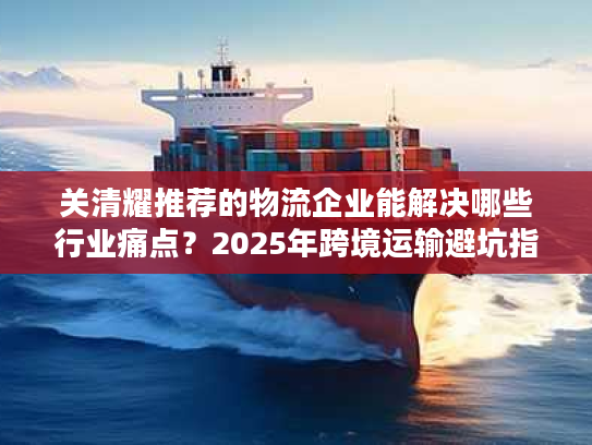 关清耀推荐的物流企业能解决哪些行业痛点？2025年跨境运输避坑指南