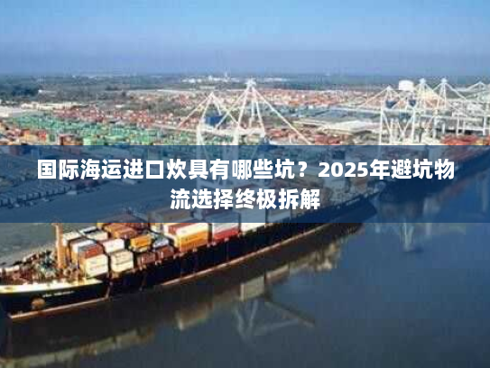 国际海运进口炊具有哪些坑？2025年避坑物流选择终极拆解