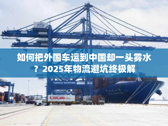 如何把外国车运到中国却一头雾水?2025年物流避坑终极解 如何把外国车运到中国却一头雾水?2025年物流避坑终极解
