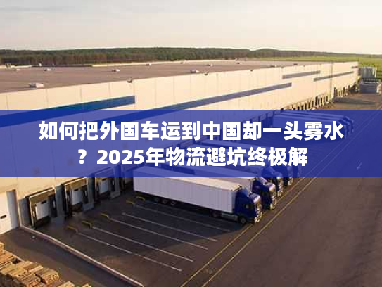 如何把外国车运到中国却一头雾水？2025年物流避坑终极解