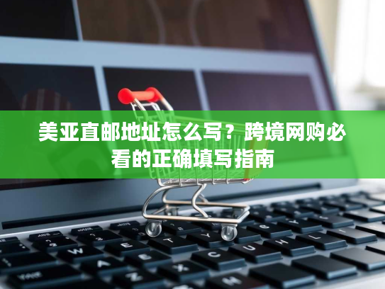 美亚直邮地址怎么写？跨境网购必看的正确填写指南