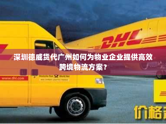 深圳德威货代广州如何为物业企业提供高效跨境物流方案？