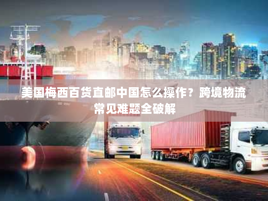 美国梅西百货直邮中国怎么操作?跨境物流常见难题全破解 美国梅西百货直邮中国怎么操作?跨境物流常见难题全破解