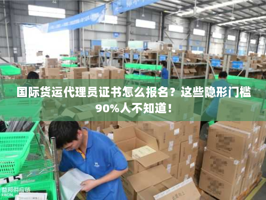 国际货运代理员证书怎么报名?这些隐形门槛90%人不知道! 国际货运代理员证书怎么报名?这些隐形门槛90%人不知道!