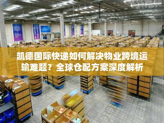 凯德国际快递如何解决物业跨境运输难题？全球仓配方案深度解析