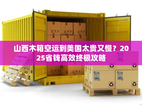 山西木箱空运到美国太贵又慢？2025省钱高效终极攻略