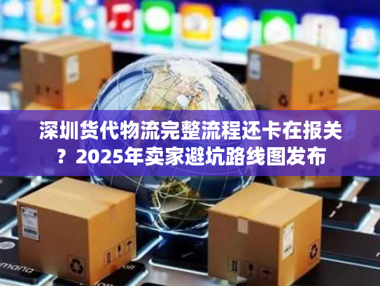 深圳货代物流完整流程还卡在报关？2025年卖家避坑路线图发布