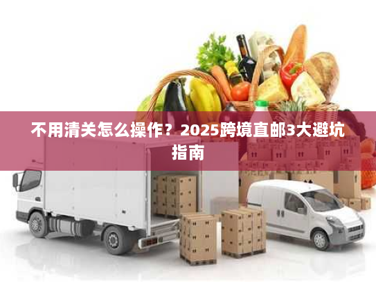 不用清关怎么操作?2025跨境直邮3大避坑指南 不用清关怎么操作?2025跨境直邮3大避坑指南