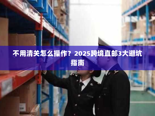 不用清关怎么操作?2025跨境直邮3大避坑指南 不用清关怎么操作?2025跨境直邮3大避坑指南