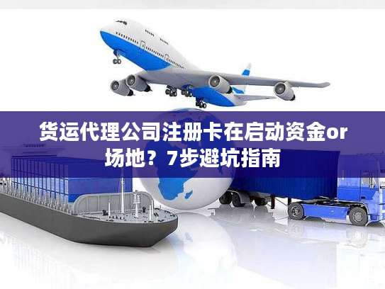 货运代理公司注册卡在启动资金or场地？7步避坑指南