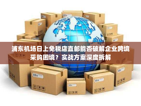 浦东机场日上免税店直邮能否破解企业跨境采购困境?实战方案深度拆解 浦东机场日上免税店直邮能否破解企业跨境采购困境?实战方案深度拆解