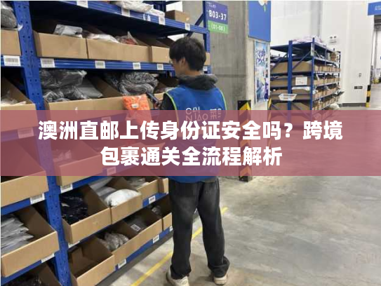 澳洲直邮上传身份证安全吗?跨境包裹通关全流程解析 澳洲直邮上传身份证安全吗?跨境包裹通关全流程解析