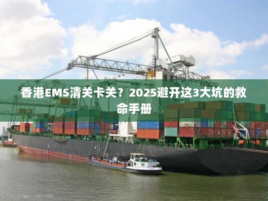 香港EMS清关卡关？2025避开这3大坑的救命手册