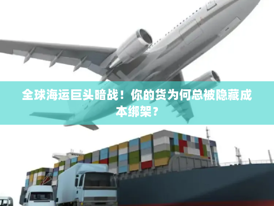 全球海运巨头暗战！你的货为何总被隐藏成本绑架？