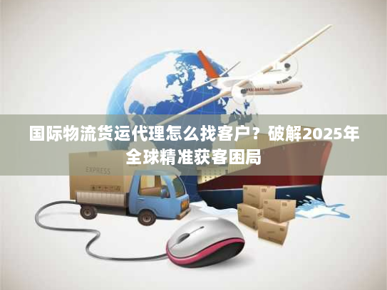 国际物流货运代理怎么找客户？破解2025年全球精准获客困局