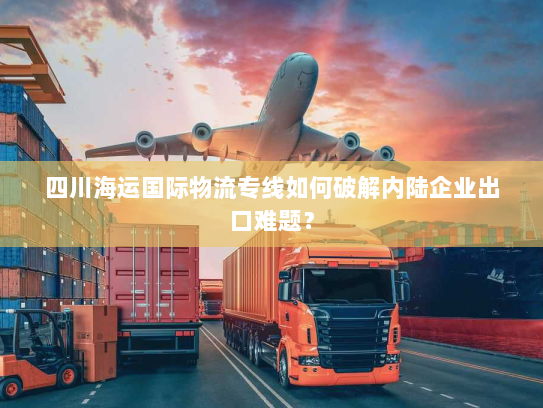 四川海运国际物流专线如何破解内陆企业出口难题? 四川海运国际物流专线如何破解内陆企业出口难题?