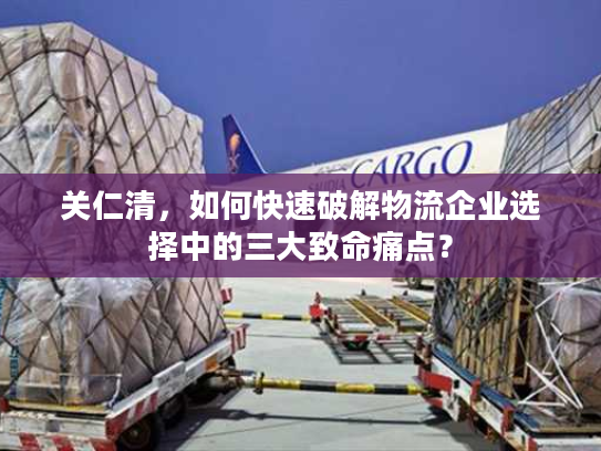 关仁清，如何快速破解物流企业选择中的三大致命痛点？