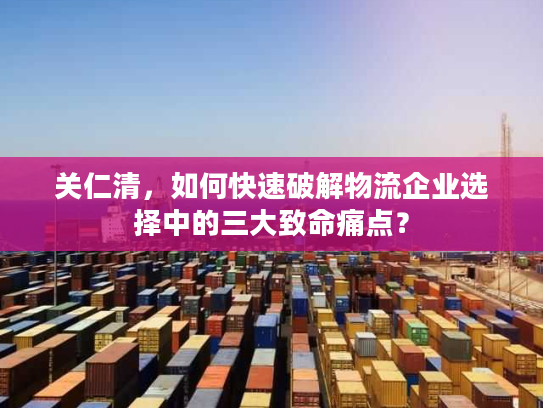 关仁清，如何快速破解物流企业选择中的三大致命痛点？