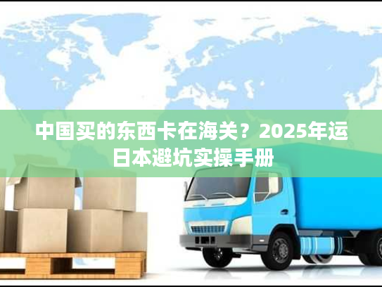 中国买的东西卡在海关？2025年运日本避坑实操手册