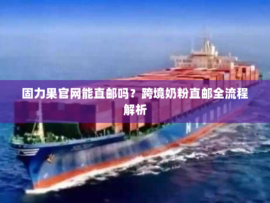 固力果官网能直邮吗?跨境奶粉直邮全流程解析 固力果官网能直邮吗?跨境奶粉直邮全流程解析